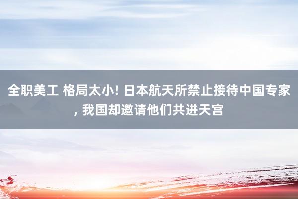 全职美工 格局太小! 日本航天所禁止接待中国专家, 我国却邀请他们共进天宫