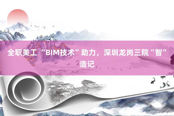 全职美工 “BIM技术”助力，深圳龙岗三院“智”造记