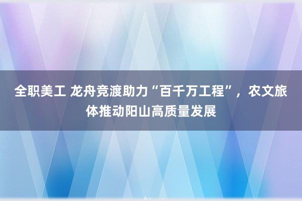 全职美工 龙舟竞渡助力“百千万工程”，农文旅体推动阳山高质量发展