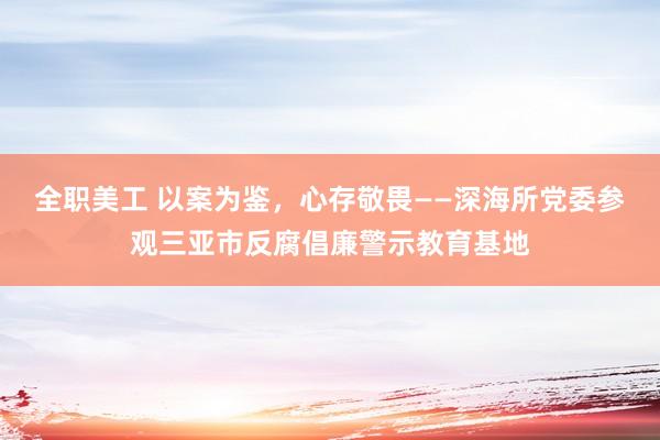 全职美工 以案为鉴，心存敬畏——深海所党委参观三亚市反腐倡廉警示教育基地