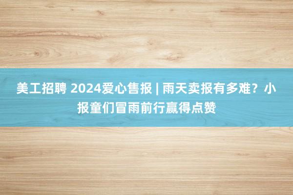 美工招聘 2024爱心售报 | 雨天卖报有多难？小报童们冒雨前行赢得点赞