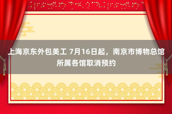 上海京东外包美工 7月16日起，南京市博物总馆所属各馆取消预约