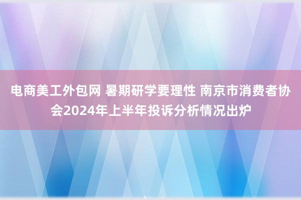 电商美工外包网 暑期研学要理性 南京市消费者协会2024年上半年投诉分析情况出炉