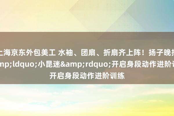 上海京东外包美工 水袖、团扇、折扇齐上阵！扬子晚报&ldquo;小昆迷&rdquo;开启身段动作进阶训练