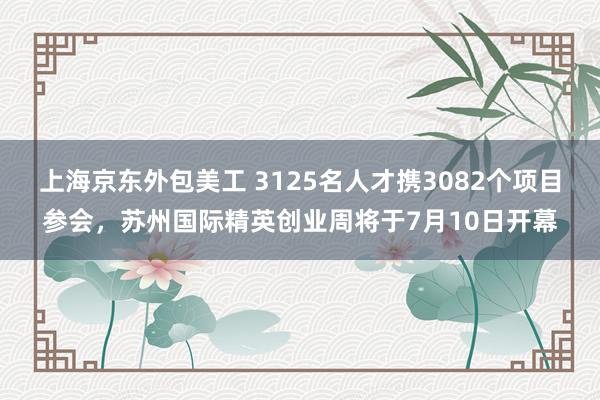 上海京东外包美工 3125名人才携3082个项目参会，苏州国际精英创业周将于7月10日开幕