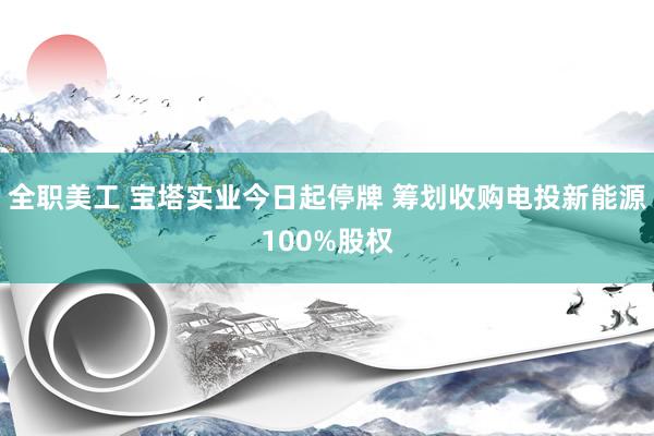 全职美工 宝塔实业今日起停牌 筹划收购电投新能源100%股权