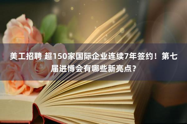 美工招聘 超150家国际企业连续7年签约！第七届进博会有哪些新亮点？