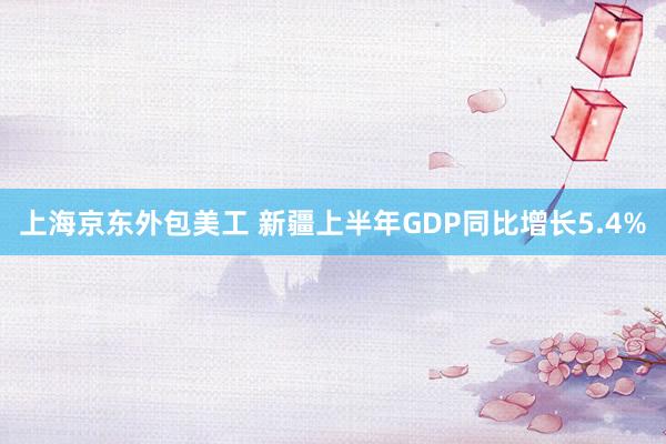 上海京东外包美工 新疆上半年GDP同比增长5.4%