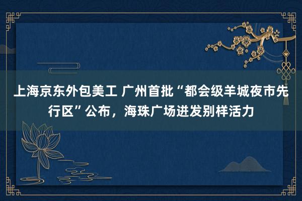 上海京东外包美工 广州首批“都会级羊城夜市先行区”公布，海珠广场迸发别样活力