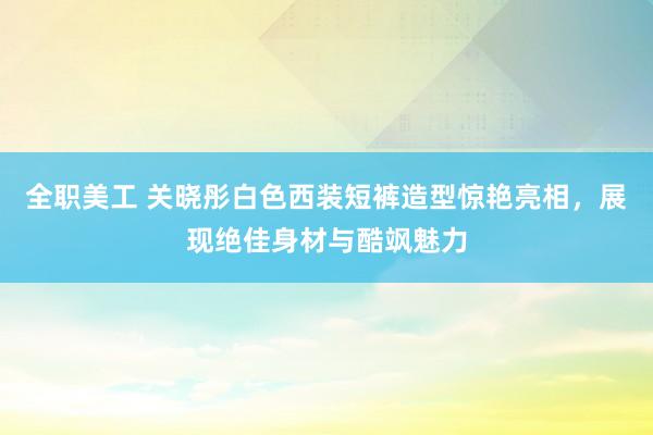 全职美工 关晓彤白色西装短裤造型惊艳亮相，展现绝佳身材与酷飒魅力