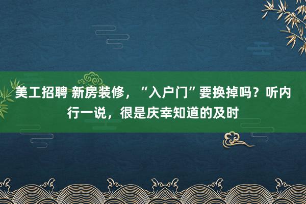 美工招聘 新房装修，“入户门”要换掉吗？听内行一说，很是庆幸知道的及时