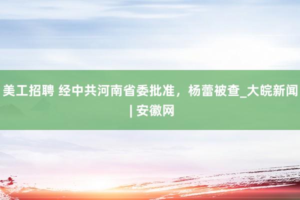 美工招聘 经中共河南省委批准，杨蕾被查_大皖新闻 | 安徽网