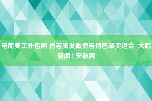 电商美工外包网 肖若腾发微博告别巴黎奥运会_大皖新闻 | 安徽网