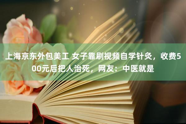 上海京东外包美工 女子靠刷视频自学针灸，收费500元后把人治死，网友：中医就是