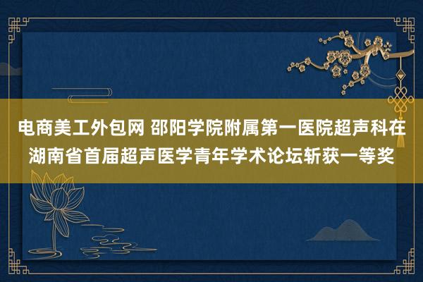 电商美工外包网 邵阳学院附属第一医院超声科在湖南省首届超声医学青年学术论坛斩获一等奖