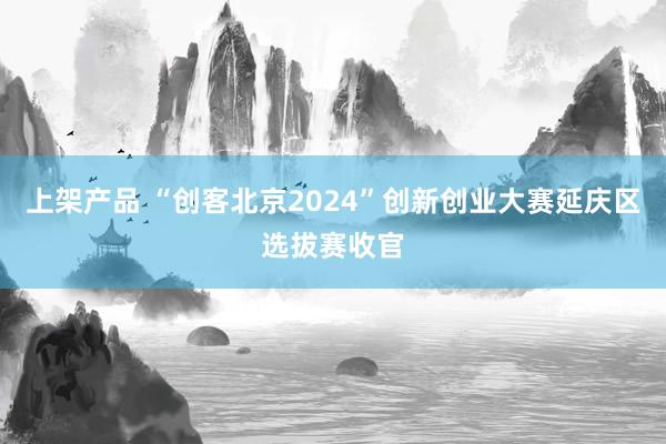 上架产品 “创客北京2024”创新创业大赛延庆区选拔赛收官