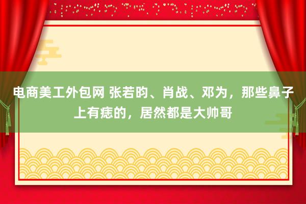 电商美工外包网 张若昀、肖战、邓为，那些鼻子上有痣的，居然都是大帅哥