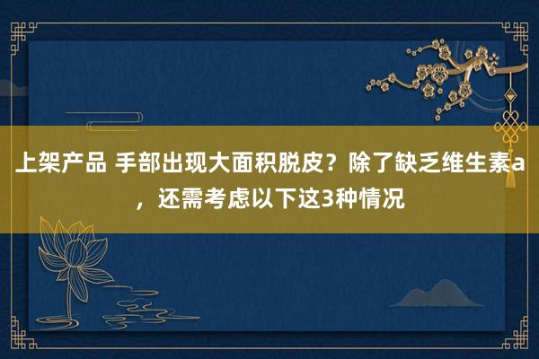 上架产品 手部出现大面积脱皮？除了缺乏维生素a，还需考虑以下这3种情况