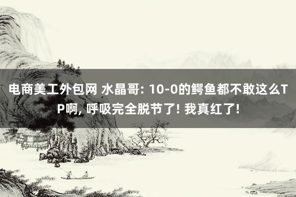 电商美工外包网 水晶哥: 10-0的鳄鱼都不敢这么TP啊, 呼吸完全脱节了! 我真红了!