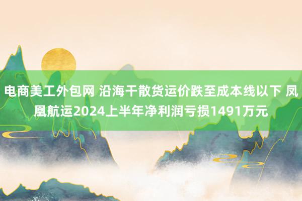 电商美工外包网 沿海干散货运价跌至成本线以下 凤凰航运2024上半年净利润亏损1491万元