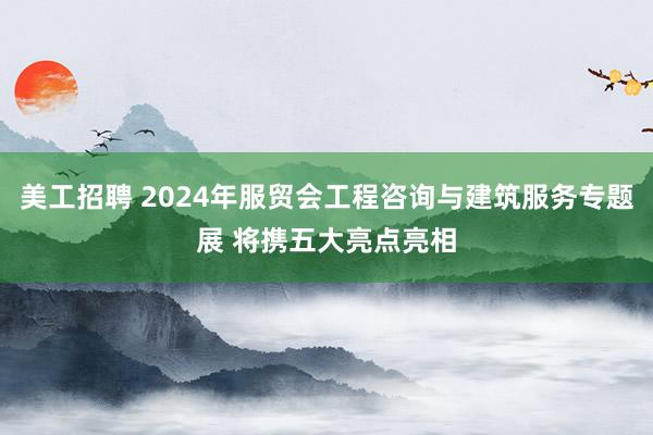 美工招聘 2024年服贸会工程咨询与建筑服务专题展 将携五大亮点亮相