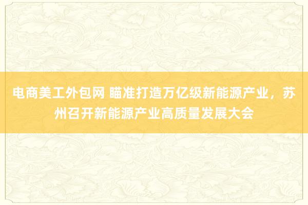 电商美工外包网 瞄准打造万亿级新能源产业，苏州召开新能源产业高质量发展大会