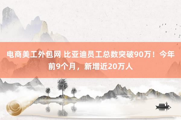 电商美工外包网 比亚迪员工总数突破90万！今年前9个月，新增近20万人