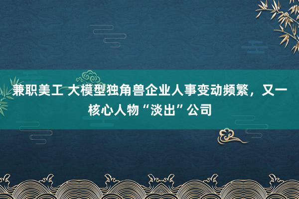 兼职美工 大模型独角兽企业人事变动频繁，又一核心人物“淡出”公司