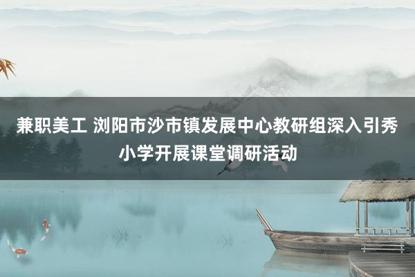 兼职美工 浏阳市沙市镇发展中心教研组深入引秀小学开展课堂调研活动