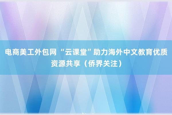 电商美工外包网 “云课堂”助力海外中文教育优质资源共享（侨界关注）