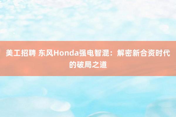 美工招聘 东风Honda强电智混：解密新合资时代的破局之道