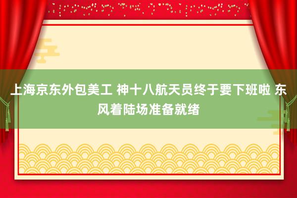 上海京东外包美工 神十八航天员终于要下班啦 东风着陆场准备就绪