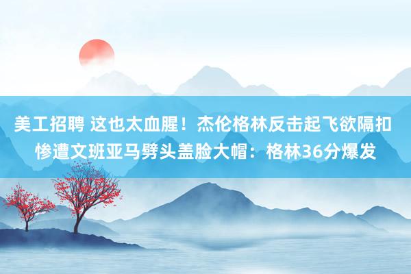 美工招聘 这也太血腥！杰伦格林反击起飞欲隔扣 惨遭文班亚马劈头盖脸大帽：格林36分爆发